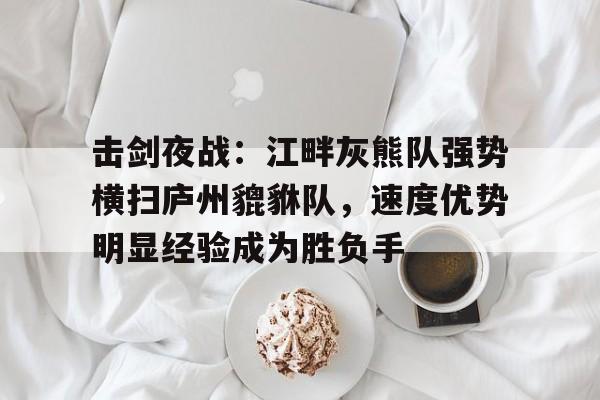赛事分析包含击剑夜战：江畔灰熊队强势横扫庐州貔貅队，速度优势明显经验成为胜负手的词条